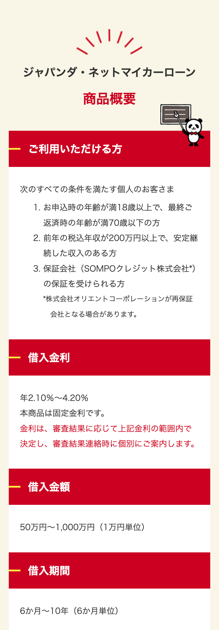 ジャパンダネットマイカーローン
商品概要
ご利用いただける方
次のすべての条件を満たす個人のお客さま
1.お申込時の年齢が満18歳以上で、最終ご
返済時の年齢が満70歳以下の方
2.前年の税込年収が200万円以上で、安定継
続した収入のある方
3. 保証会社(SOMPOクレジット株式会社 *)
の保証を受けられる方
*株式会社オリエントコーポレーションが再保証
会社となる場合があります。
借入金利
2.10% 4.20%
本商品は固定金利です。
金利は、審査結果に応じて上記金利の範囲内で
決定し、 審査結果連絡時に個別にご案内します。
借入金額
50万円~1,000万円(1万円単位)
借入期間
6か月~10年(6か月単位)