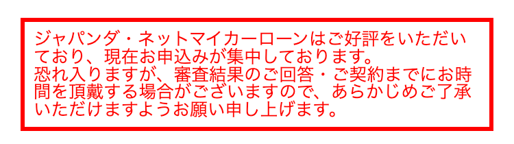 ジャパンダネットマイカーローンはご好評をいただい
ており、現在お申込みが集中しております。
•
恐れ入りますが、 審査結果のご回答 ご契約までにお時
間を頂戴する場合がございますので、あらかじめご了承
いただけますようお願い申し上げます。