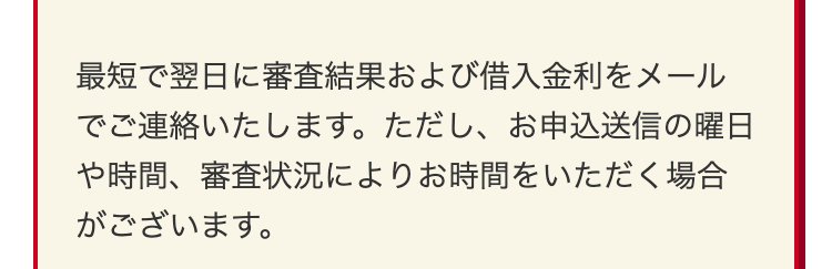 最短で翌日に審査結果および借入金利をメール
でご連絡いたします。 ただし、 お申込送信の曜日
や時間、審査状況によりお時間をいただく場合
がございます。