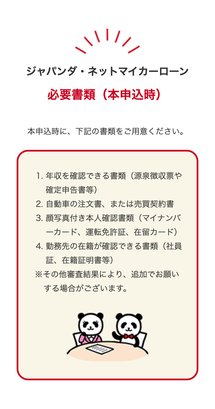 ジャパンダネットマイカーローン
必要書類 (本申込時)
本申込時に、下記の書類をご用意ください。
1. 年収を確認できる書類(源泉徴収票や
確定申告書等)
2. 自動車の注文書、 または売買契約書
3. 顔写真付き本人確認書類(マイナンバ
一カード、運転免許証、 在留カード)
4. 勤務先の在籍が確認できる書類(社員
証、在籍証明書等)
※その他審査結果により、 追加でお願い
する場合がございます。