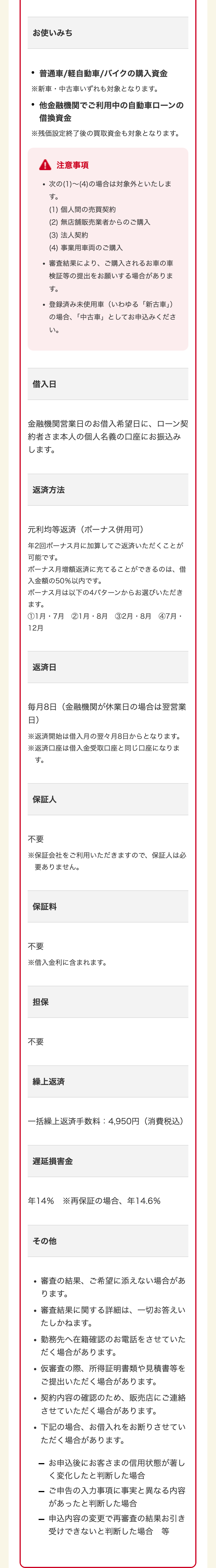 •
お使いみち
普通車/軽自動車/バイクの購入資金
※新車・中古車いずれも対象となります。
•
他金融機関でご利用中の自動車ローンの
借換資金
※残価設定終了後の買取資金も対象となります。
!! 注意事項
・次の(1)~(4)の場合は対象外といたしま
す。
(1) 個人間の売買契約
(2) 無店舗販売業者からのご購入
(3) 法人契約
(4) 事業用車両のご購入
審査結果により、ご購入されるお車の車
検証等の提出をお願いする場合がありま
す。
登録済み未使用車 (いわゆる 「新古車」)
の場合、 「中古車」としてお申込みくださ
い。
借入日
金融機関営業日のお借入希望日に、ローン契
約者さま本人の個人名義の口座にお振込み
します。
返済方法
元利均等返済 (ボーナス併用可)
年2 ボーナス月に加算してご返済いただくことが
可能です。
ボーナス月増額返済に充てることができるのは、 借
入金額の50%以内です。
ボーナス月は以下の4パターンからお選びいただき
ます。
①1月 7月 ②1月・8月 ③2月・8月 ④7月・
12月
返済日
毎月8日(金融機関が休業日の場合は翌営業
日)
※返済開始は借入月の翌々月8日からとなります。
※返済口座は借入金受取口座と同じ口座になりま
す。
保証人
不要
※保証会社をご利用いただきますので、 保証人は必
要ありません。
保証料
不要
※借入金利に含まれます。
担保
不要
繰上返済
一括繰上返済手数料: 4,950円 (消費税込)
遅延損害金
年14% ※再保証の場合、年14.6%
その他
•
•
審査の結果、ご希望に添えない場合があ
ります。
審査結果に関する詳細は、一切お答えい
たしかねます。
勤務先へ在籍確認のお電話をさせていた
•
だく場合があります。
-
仮審査の際、所得証明書類や見積書等を
ご提出いただく場合があります。
契約内容の確認のため、 販売店にご連絡
させていただく場合があります。
下記の場合、お借入れをお断りさせてい
ただく場合があります。
-お申込後にお客さまの信用状態が著し
く変化したと判断した場合
ご申告の入力事項に事実と異なる内容
があったと判断した場合
- 申込内容の変更で再審査の結果お引き
受けできないと判断した場合等