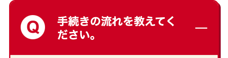 手続きの流れを教えてく
ださい。