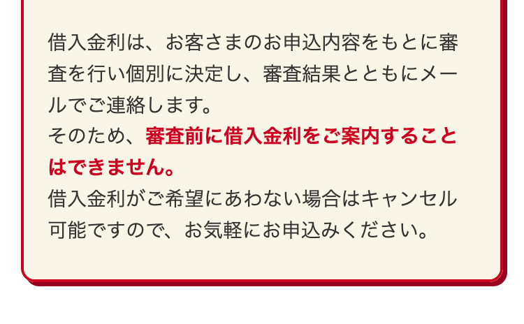借入金利は、お客さまのお申込内容をもとに審
査を行い個別に決定し、 審査結果とともにメー
ルでご連絡します。
そのため、審査前に借入金利をご案内すること
はできません。
借入金利がご希望にあわない場合はキャンセル
可能ですので、お気軽にお申込みください。