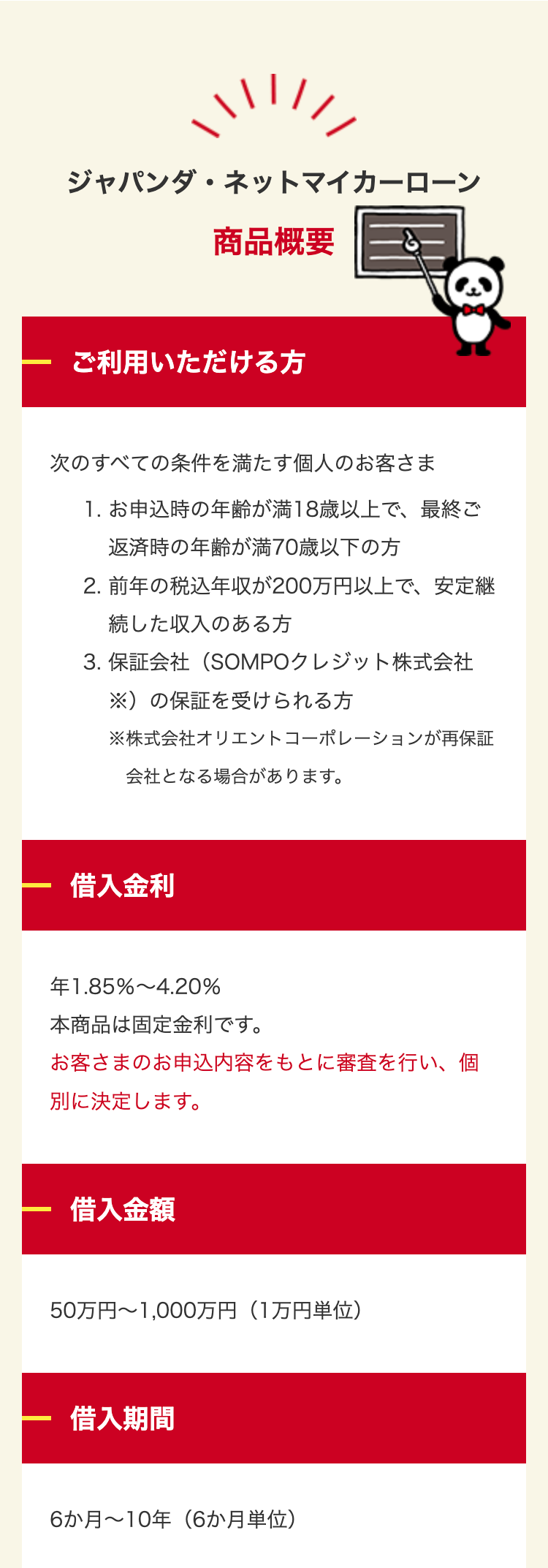 ジャパンダネットマイカーローン
商品概要
ご利用いただける方
次のすべての条件を満たす個人のお客さま
1. お申込時の年齢が満18歳以上で、最終ご
返済時の年齢が満70歳以下の方
2. 前年の税込年収が200万円以上で、安定継
続した収入のある方
3. 保証会社(SOMPOクレジット株式会社
※)の保証を受けられる方
※株式会社オリエントコーポレーションが再保証
会社となる場合があります。
借入金利
1.85% 4.20%
本商品は固定金利です。
お客さまのお申込内容をもとに審査を行い、個
別に決定します。
借入金額
50万円~1,000万円 (1万円単位)
借入期間
6か月~10年(6か月単位)