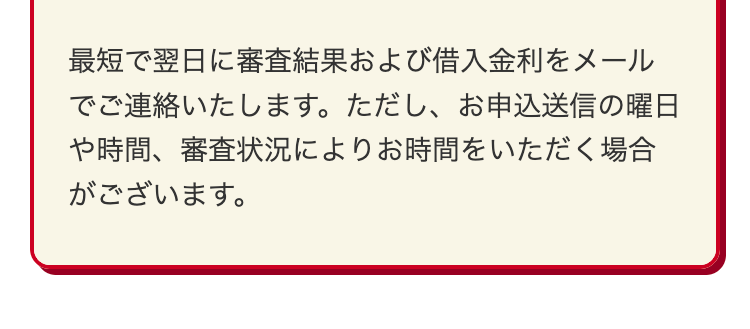 最短で翌日に審査結果および借入金利をメール
でご連絡いたします。 ただし、 お申込送信の曜日
や時間、審査状況によりお時間をいただく場合
がございます。