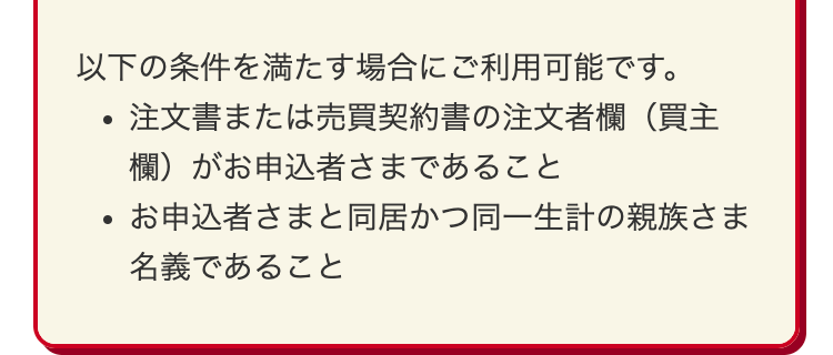 以下の条件を満たす場合にご利用可能です。
注文書または売買契約書の注文者欄(買主
欄)がお申込者さまであること
お申込者さまと同居かつ同一生計の親族さま
名義であること