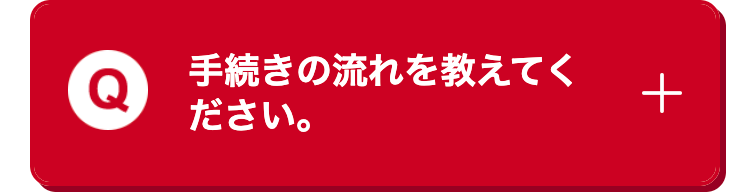 手続きの流れを教えてく
ださい。
