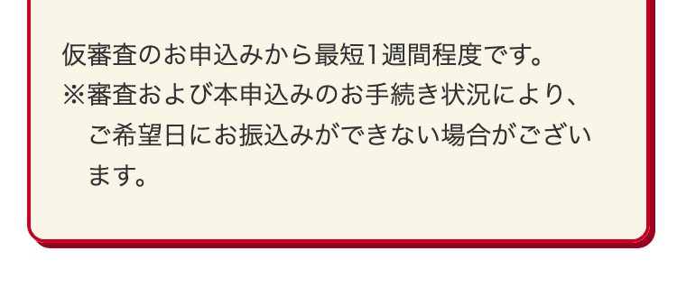 仮審査のお申込みから最短1週間程度です。
※審査および本申込みのお手続き状況により、
ご希望日にお振込みができない場合がござい
ます。