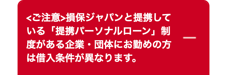 <ご注意> 損保ジャパンと提携して
いる「提携パーソナルローン」制
度がある企業・団体にお勤めの方
は借入条件が異なります。
|