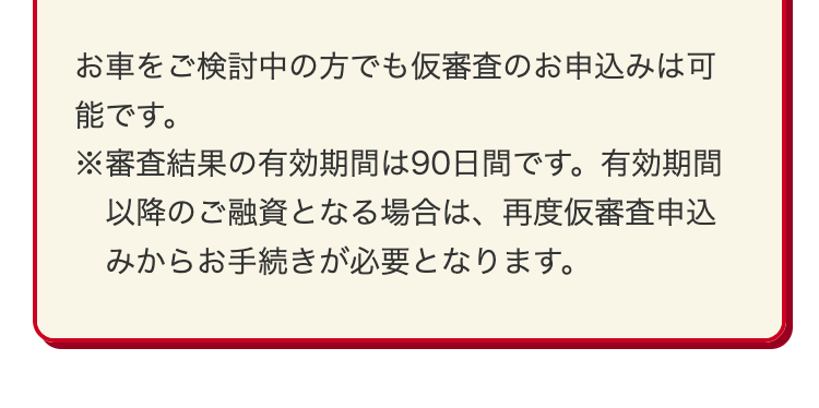 お車をご検討中の方でも仮審査のお申込みは可
能です。
※審査結果の有効期間は90日間です。 有効期間
以降のご融資となる場合は、 再度仮審査申込
みからお手続きが必要となります。