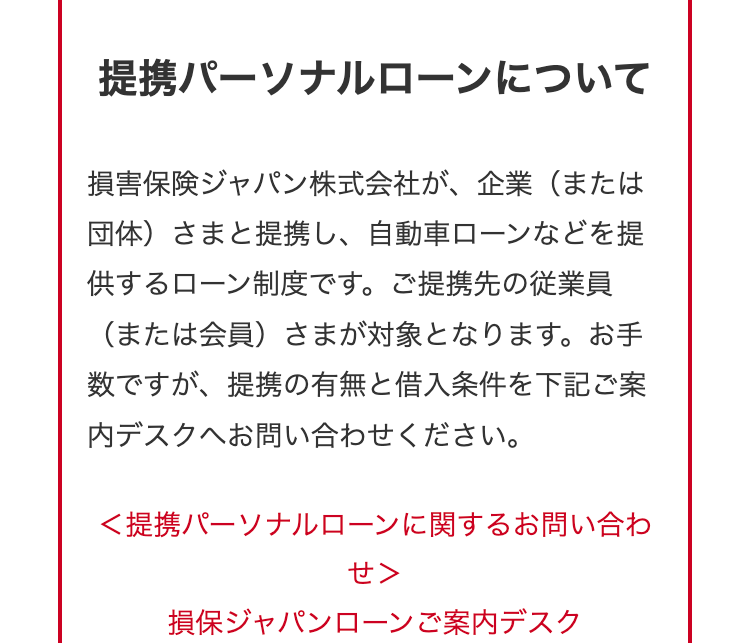 提携パーソナルローンについて
損害保険ジャパン株式会社が、 企業(または
団体)さまと提携し、 自動車ローンなどを提
供するローン制度です。 ご提携先の従業員
(または会員)さまが対象となります。 お手
数ですが、 提携の有無と借入条件を下記ご案
内デスクへお問い合わせください。
<提携パーソナルローンに関するお問い合わ
せ>
損保ジャパンローンご案内デスク