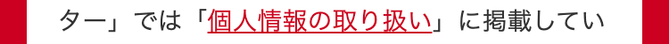 ター」では「個人情報の取り扱い」に掲載してい