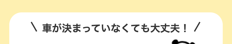 \ 車が決まっていなくても大丈夫! /